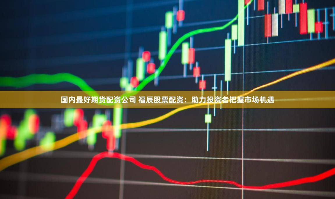 国内最好期货配资公司 福辰股票配资：助力投资者把握市场机遇
