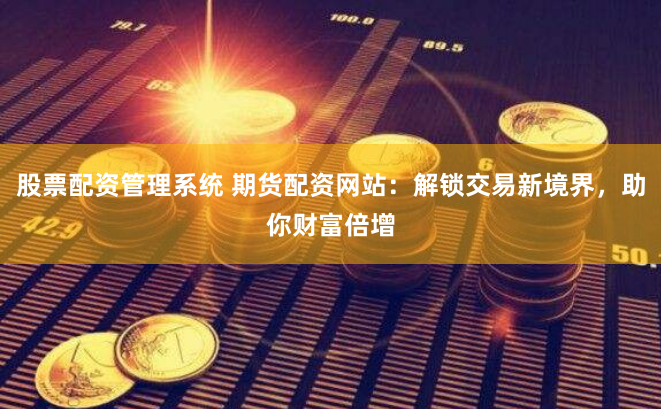 股票配资管理系统 期货配资网站：解锁交易新境界，助你财富倍增