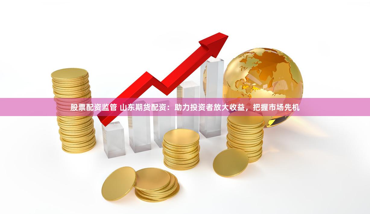 股票配资监管 山东期货配资：助力投资者放大收益，把握市场先机