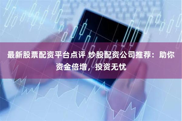 最新股票配资平台点评 炒股配资公司推荐：助你资金倍增，投资无忧