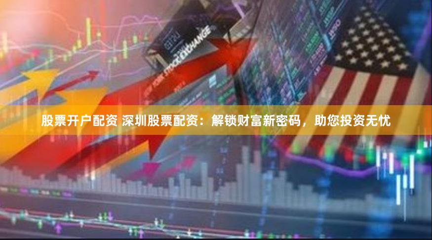 股票开户配资 深圳股票配资：解锁财富新密码，助您投资无忧