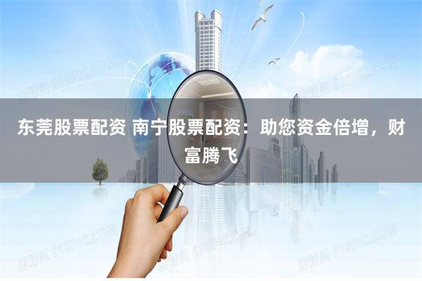 东莞股票配资 南宁股票配资：助您资金倍增，财富腾飞