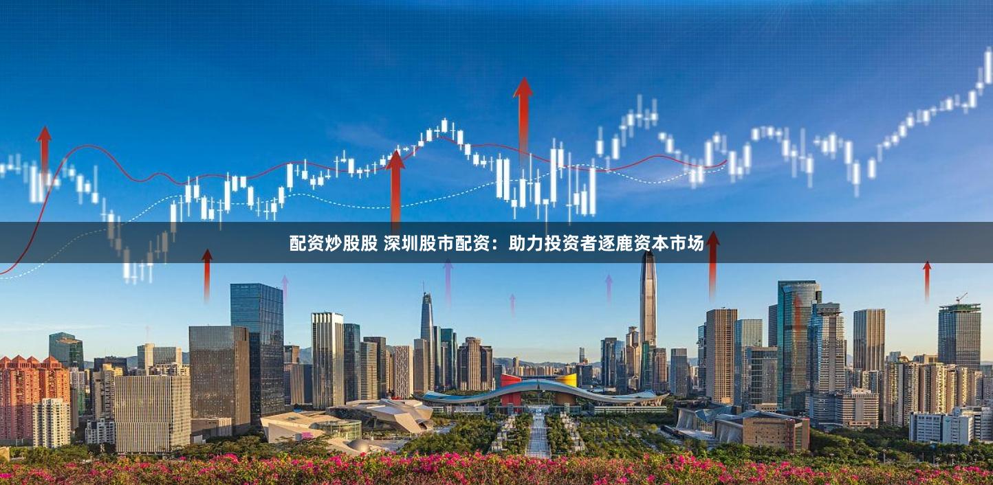 配资炒股股 深圳股市配资：助力投资者逐鹿资本市场