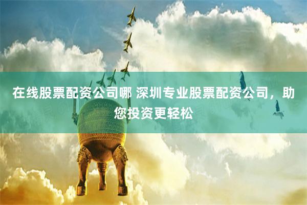 在线股票配资公司哪 深圳专业股票配资公司，助您投资更轻松